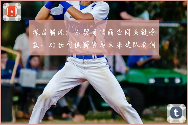 深度解读：东契奇顶薪合同关键条款，对独行侠薪资与未来建队有何具体影响？
