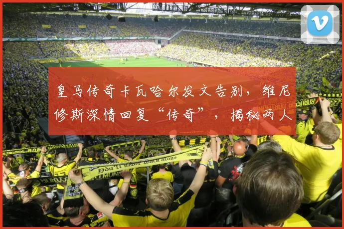 皇马传奇卡瓦哈尔发文告别，维尼修斯深情回复“传奇”，揭秘两人多年队友情