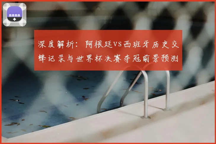深度解析：阿根廷vs西班牙历史交锋记录与世界杯决赛夺冠前景预测