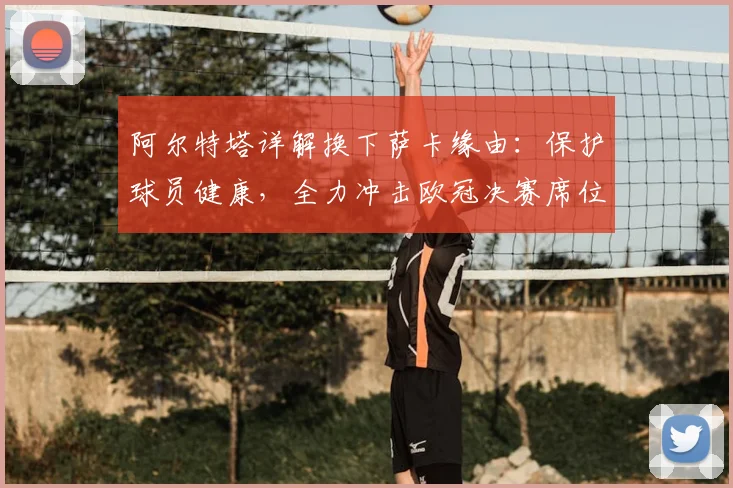 阿尔特塔详解换下萨卡缘由：保护球员健康，全力冲击欧冠决赛席位