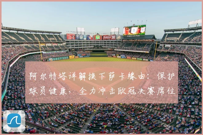 阿尔特塔详解换下萨卡缘由:保护球员健康,全力冲击欧冠决赛席位