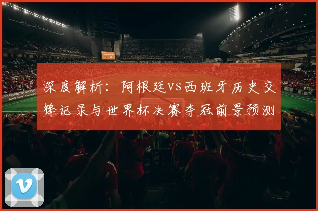 深度解析：阿根廷vs西班牙历史交锋记录与世界杯决赛夺冠前景预测